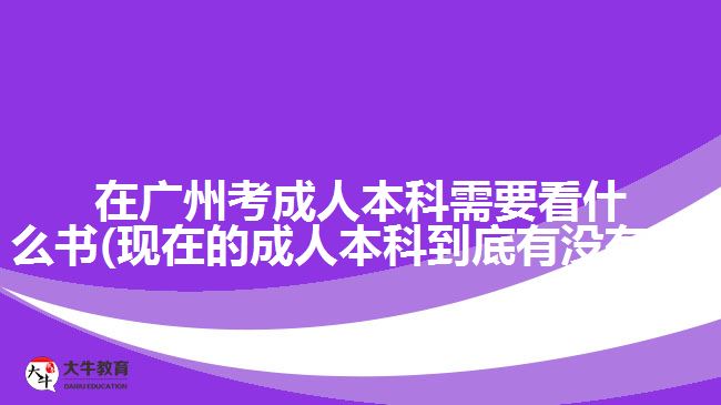 在广州考成人本科需要看什么书(现在的成人本科到底有没有用)