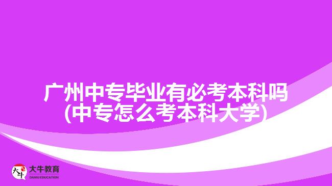 广州中专毕业有必考本科吗(中专怎么考本科大学)