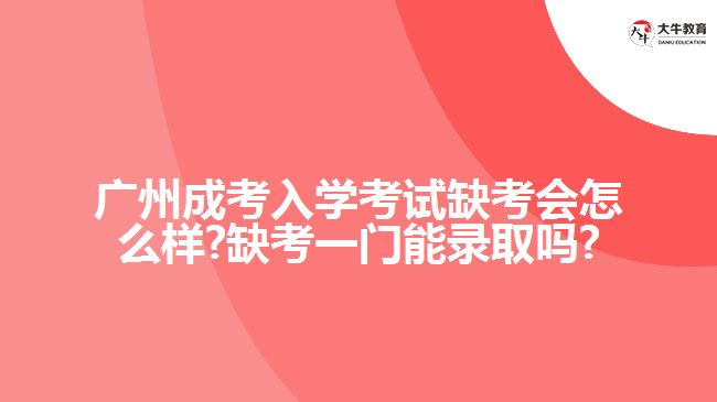 广州成考入学考试缺考会怎么样?缺考一门能录取吗?