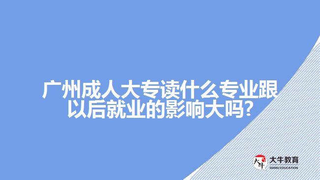 广州成人大专读什么专业跟以后就业的影响大吗?