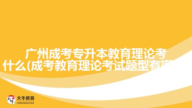 广州成考专升本教育理论考什么(成考教育理论考试题型有哪些)