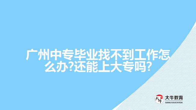 广州中专毕业找不到工作怎么办?还能上大专吗?