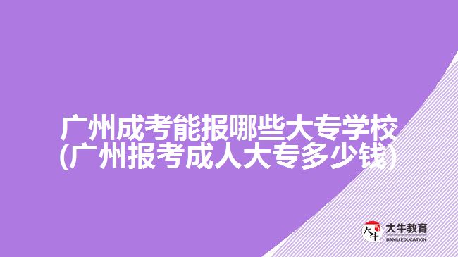广州成考能报哪些大专学校(广州报考成人大专多少钱)
