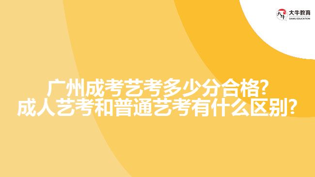 广州成考艺考多少分合格?成人艺考和普通艺考有什么区别?