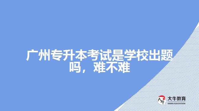广州专升本考试是学校出题吗难不难