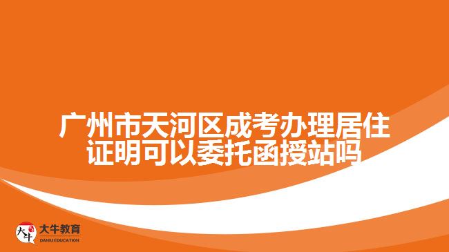 广州市天河区成考办理居住证明可以委托函授站吗
