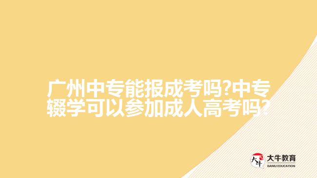 广州中专能报成考吗?中专辍学可以参加成人高考吗?