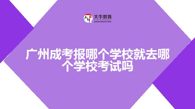 广州成考报哪个学校就去哪个学校考试吗