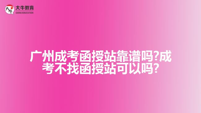 广州成考函授站靠谱吗?成考不找函授站可以吗?