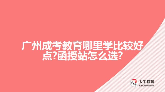 广州成考教育哪里学比较好点?函授站怎么选?
