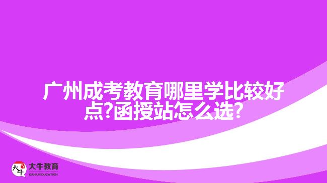 广州成考教育哪里学比较好点?函授站怎么选?