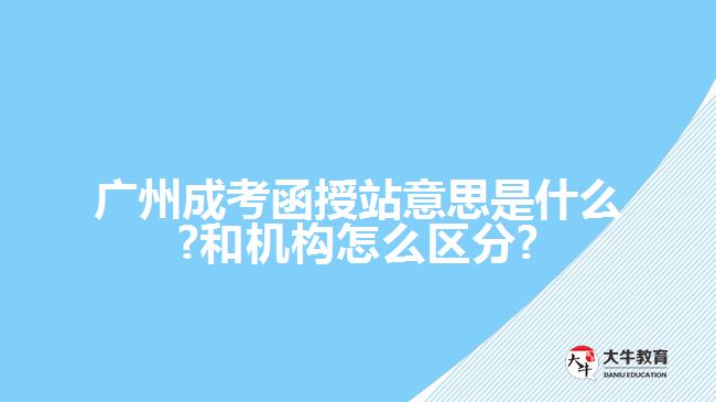 广州成考函授站意思是什么?和机构怎么区分?