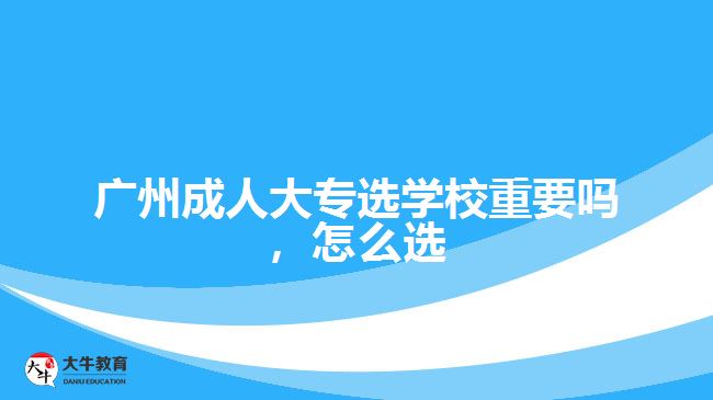 广州成人大专选学校重要吗，怎么选