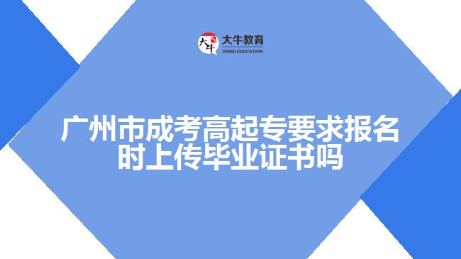 广州市成考高起专要求报名时上传毕业证书吗