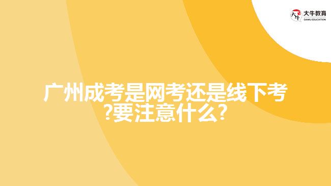 广州成考是网考还是线下考?要注意什么?