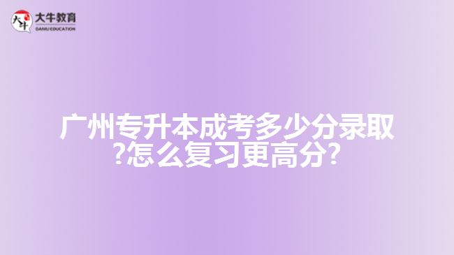 广州专升本成考多少分录取?怎么复习更高分?
