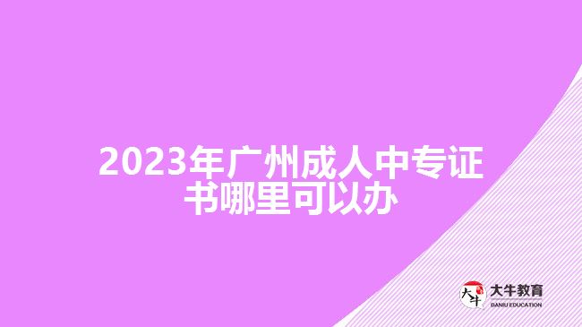 <b>2023年广州成人中专证书哪里可以办</b>
