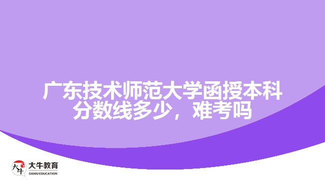 广东技术师范大学函授本科分数线多少，难考吗