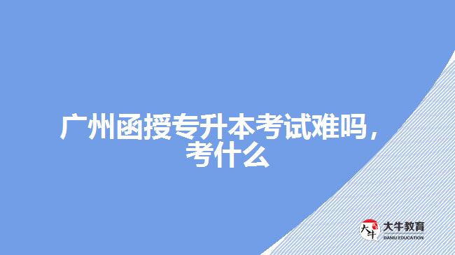 广州函授专升本考试难吗，考什么