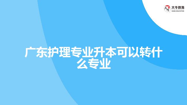 广东护理专业升本可以转什么专业
