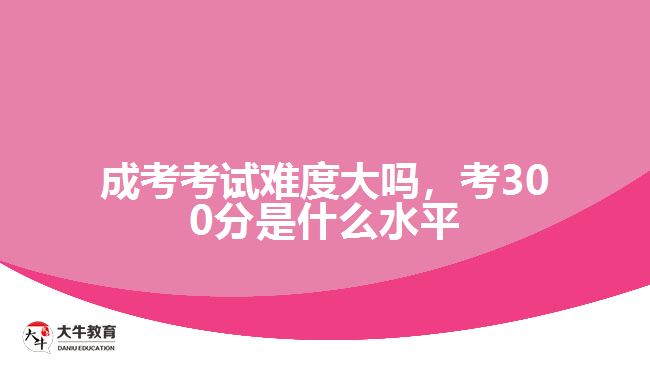 成考考试难度大吗考300分是什么水平