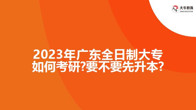 2023年广东全日制大专如何考研?要不要先升本?