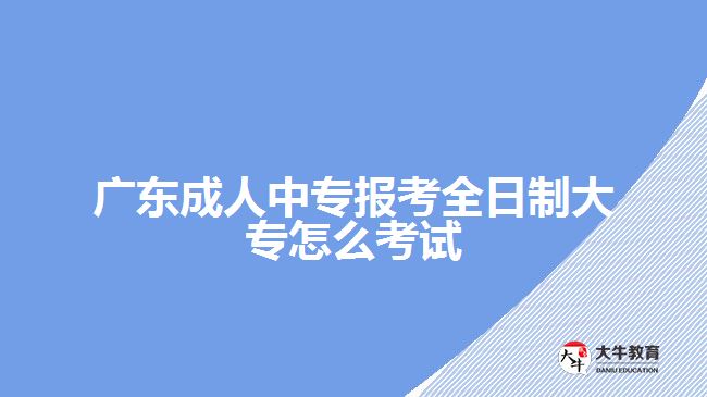 广东成人中专报考全日制大专怎么考试