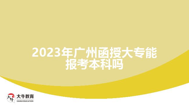 2023年广州函授大专能报考本科吗