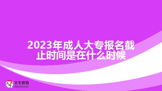2023年成人大专报名截止时间是在什么时候