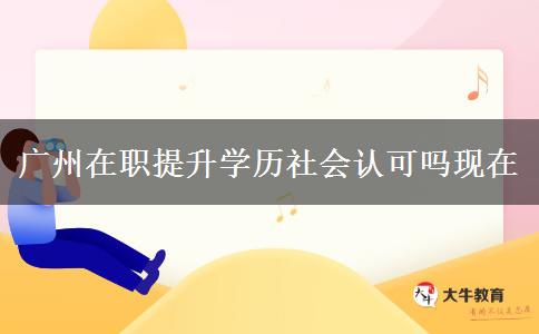 广州在职提升学历社会认可吗现在