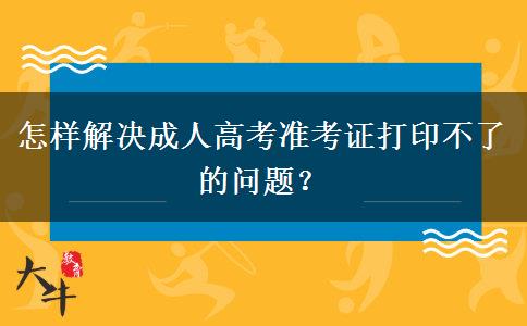 怎样解决成人高考准考证打印不了的问题？