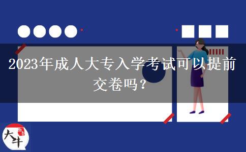 2023年成人大专入学考试可以提前交卷吗？