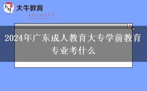 2024年广东成人教育大专学前教育专业考什么