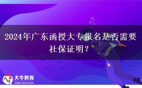 2024年广东函授大专报名是否需要社保证明？