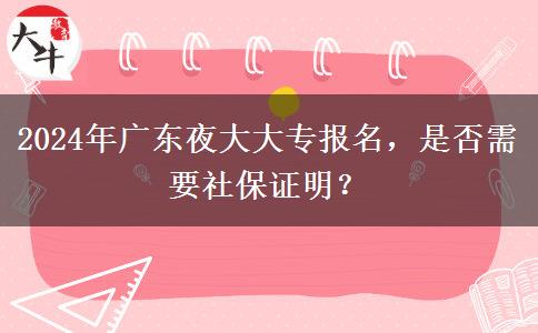 2024年广东夜大大专报名，是否需要社保证明？