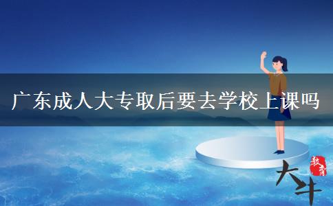 广东成人大专取后要去学校上课吗
