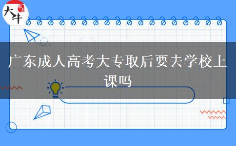 广东成人高考大专取后要去学校上课吗
