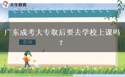 广东成考大专取后要去学校上课吗？