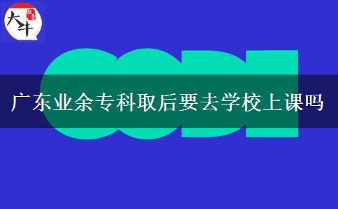 广东业余专科取后要去学校上课吗