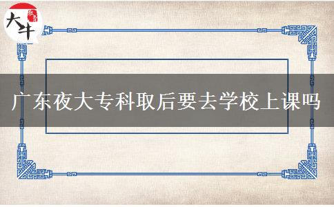 广东夜大专科取后要去学校上课吗