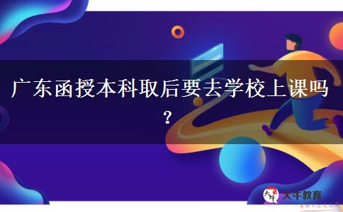 广东函授本科取后要去学校上课吗？