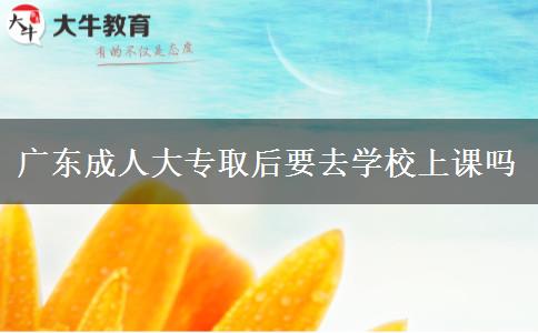 广东成人大专取后要去学校上课吗