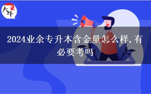 2024业余专升本含金量怎么样,有必要考吗