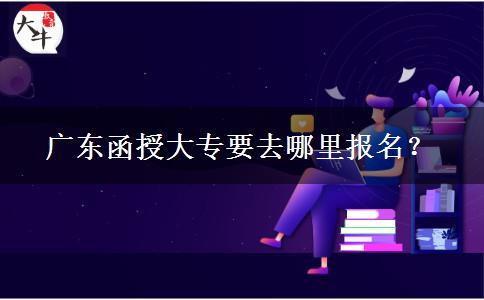 广东函授大专要去哪里报名？