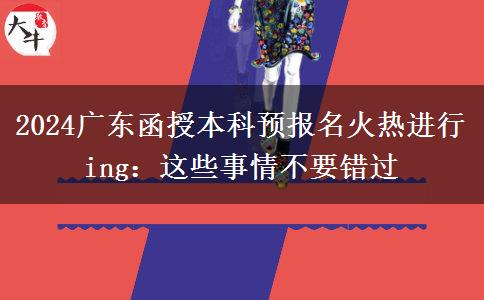 2024广东函授本科预报名火热进行ing：这些事情不要错过
