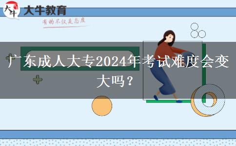 广东成人大专2024年考试难度会变大吗？