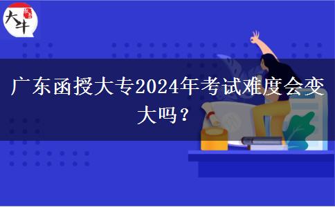 广东函授大专2024年考试难度会变大吗？