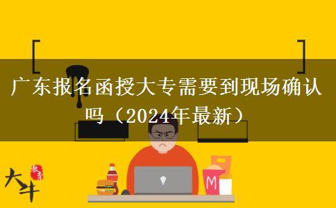广东报名函授大专需要到现场确认吗（2024年最新）