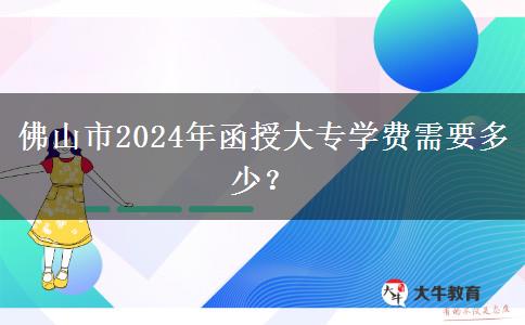 佛山市2024年函授大专学费需要多少？