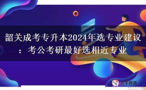 韶关成考专升本2024年选专业建议：考公考研最好